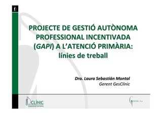 PROJECTE DE GESTIÓ AUTÒNOMA 
  PROFESSIONAL INCENTIVADA 
 (GAPI) A L’ATENCIÓ PRIMÀRIA: 
         línies de treball

            Dra. Laura Sebastián Montal
                        Gerent GesClínic
 