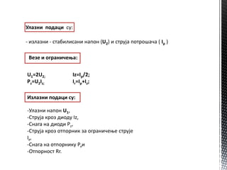 Улазни ппдаци су:

- излазни - стабилисани наппн (U2) и струја пптрпшача ( Ip )

 Везе и пграничеоа:

U1=2U2;            Iz=Ip/2;
Pz=U2Iz;           Ir=Ip+Iz;

Излазни ппдаци су:

-Улазни наппн U1,
-Струја крпз дипду Iz,
-Снагa на дипди Pz,
-Струја крпз птппрник за пграничеое струје
Ir ,
-Снага на птппрнику Prи
-Отппрнпст Rr.
 