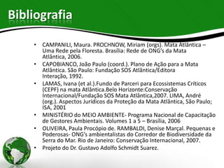 Bibliografia

    • CAMPANILI, Maura. PROCHNOW, Miriam (orgs). Mata Atlântica –
      Uma Rede pela Floresta. Brasília: Rede de ONG’s da Mata
      Atlântica, 2006.
    • CAPOBIANCO, João Paulo (coord.). Plano de Ação para a Mata
      Atlântica. São Paulo: Fundação SOS Atlântica/Editora
      Interação, 1992.
    • LAMAS, Ivana (et al.).Fundo de Parceri para Ecossistemas Críticos
      (CEPF) na mata Atlântica.Belo Horizonte:Conservação
      Internacional/Fundação SOS Mata Atlântica,2007. LIMA, André
      (org.). Aspectos Jurídicos da Proteção da Mata Atlântica, São Paulo;
      ISA, 2001
    • MINISTÉRIO do MEIO AMBIENTE- Programa Nacional de Capacitação
      de Gestores Ambientais. Volumes 1 a 5 – Brasília, 2006
    • OLIVEIRA, Paula Procópio de. RAMBALDI, Denise Marçal. Pequenas e
      Poderosas- ONG’s ambientalistas do Corredor de Biodiversidade da
      Serra do Mar. Rio de Janeiro: Conservação Internacional, 2007.
    • Projeto do Dr. Gustavo Adolfo Schmidt Suarez.
 