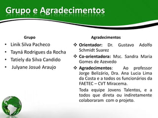 Grupo e Agradecimentos

         Grupo                         Agradecimentos
•   Linik Silva Pacheco         Orientador: Dr. Gustavo Adolfo
•   Tayná Rodrigues da Rocha     Schmidt Suarez
                                Co-orientadora: Msc. Sandra Maria
•   Tatiely da Silva Candido     Gomes de Azevedo
•    Julyane Josué Araujo       Agradecimentos:        Ao professor
                                 Jorge Belizário, Dra. Ana Lucia Lima
                                 da Costa e a todos os funcionários da
                                 FAETEC – CVT Miracema.
                                 Toda equipe Jovens Talentos, e a
                                 todos que direta ou indiretamente
                                 colaboraram com o projeto.
 