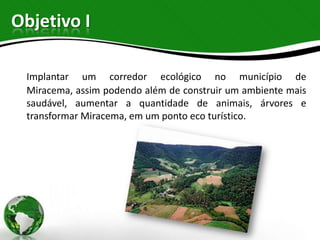 Objetivo I

 Implantar um corredor ecológico no município de
 Miracema, assim podendo além de construir um ambiente mais
 saudável, aumentar a quantidade de animais, árvores e
 transformar Miracema, em um ponto eco turístico.
 