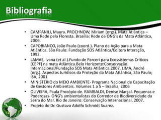 Bibliografia

    • CAMPANILI, Maura. PROCHNOW, Miriam (orgs). Mata Atlântica –
      Uma Rede pela Floresta. Brasília: Rede de ONG’s da Mata Atlântica,
      2006.
    • CAPOBIANCO, João Paulo (coord.). Plano de Ação para a Mata
      Atlântica. São Paulo: Fundação SOS Atlântica/Editora Interação,
      1992.
    • LAMAS, Ivana (et al.).Fundo de Parceri para Ecossistemas Críticos
      (CEPF) na mata Atlântica.Belo Horizonte:Conservação
      Internacional/Fundação SOS Mata Atlântica,2007. LIMA, André
      (org.). Aspectos Jurídicos da Proteção da Mata Atlântica, São Paulo;
      ISA, 2001
    • MINISTÉRIO do MEIO AMBIENTE- Programa Nacional de Capacitação
      de Gestores Ambientais. Volumes 1 a 5 – Brasília, 2006
    • OLIVEIRA, Paula Procópio de. RAMBALDI, Denise Marçal. Pequenas e
      Poderosas- ONG’s ambientalistas do Corredor de Biodiversidade da
      Serra do Mar. Rio de Janeiro: Conservação Internacional, 2007.
    • Projeto do Dr. Gustavo Adolfo Schmidt Suarez.
 