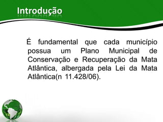 Introdução


  É fundamental que cada município
  possua um Plano Municipal de
  Conservação e Recuperação da Mata
  Atlântica, albergada pela Lei da Mata
  Atlântica(n 11.428/06).
 