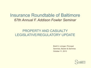 Insurance Roundtable of Baltimore
67th Annual F. Addison Fowler Seminar
PROPERTY AND CASUALTY
LEGISLATIVE/REGULATORY UPDATE

Brett S. Lininger, Principal
Semmes, Bowen & Semmes
October 11, 2013

 