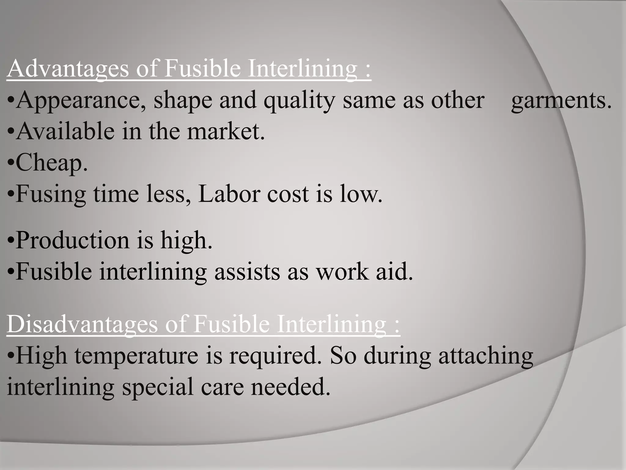 Advantages of Fusible Interlining :
•Appearance, shape and quality same as other garments.
•Available in the market.
•Cheap.
•Fusing time less, Labor cost is low.
•Production is high.
•Fusible interlining assists as work aid.
Disadvantages of Fusible Interlining :
•High temperature is required. So during attaching
interlining special care needed.
 