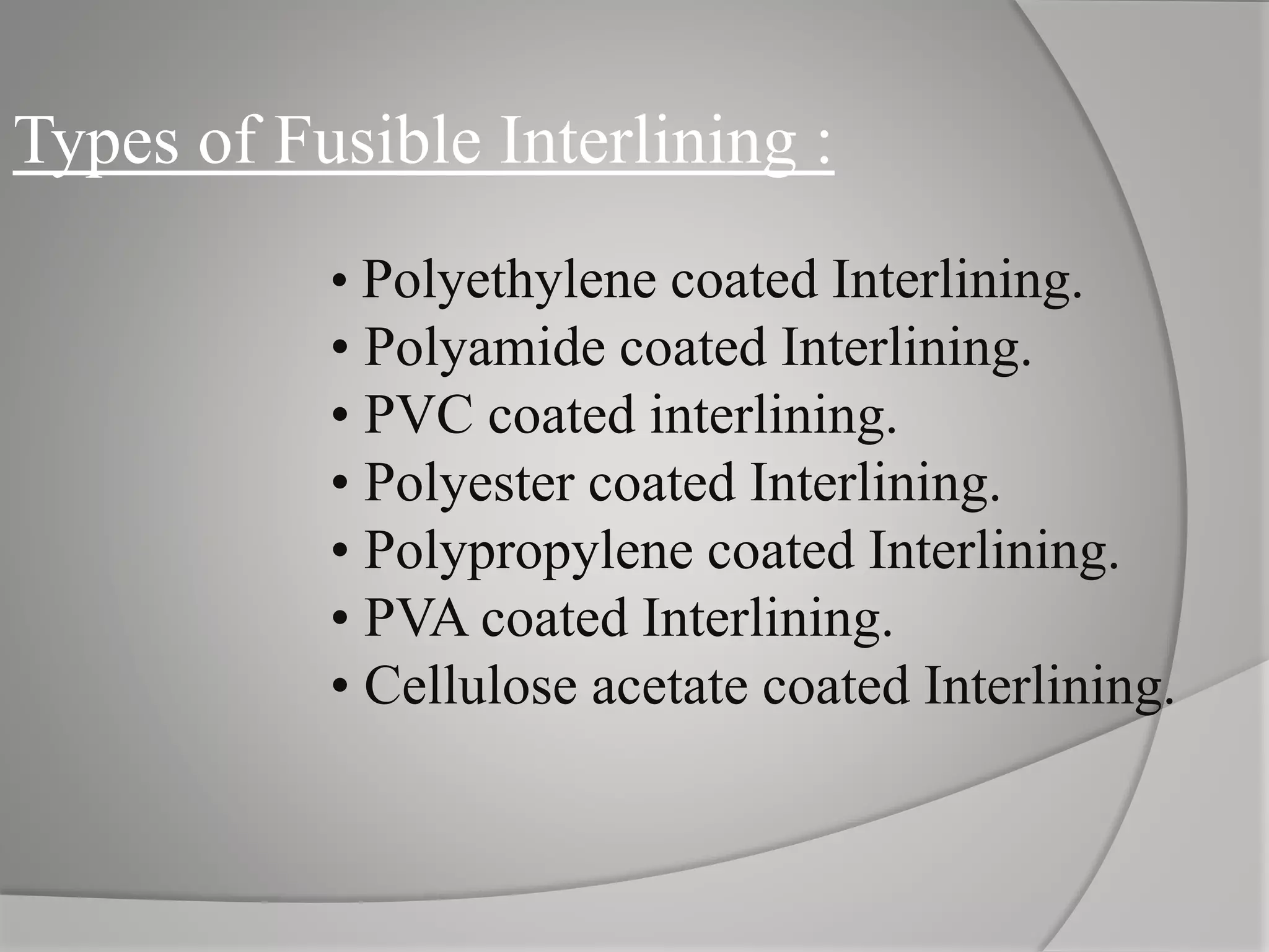 Types of Fusible Interlining :
• Polyethylene coated Interlining.
• Polyamide coated Interlining.
• PVC coated interlining.
• Polyester coated Interlining.
• Polypropylene coated Interlining.
• PVA coated Interlining.
• Cellulose acetate coated Interlining.
 
