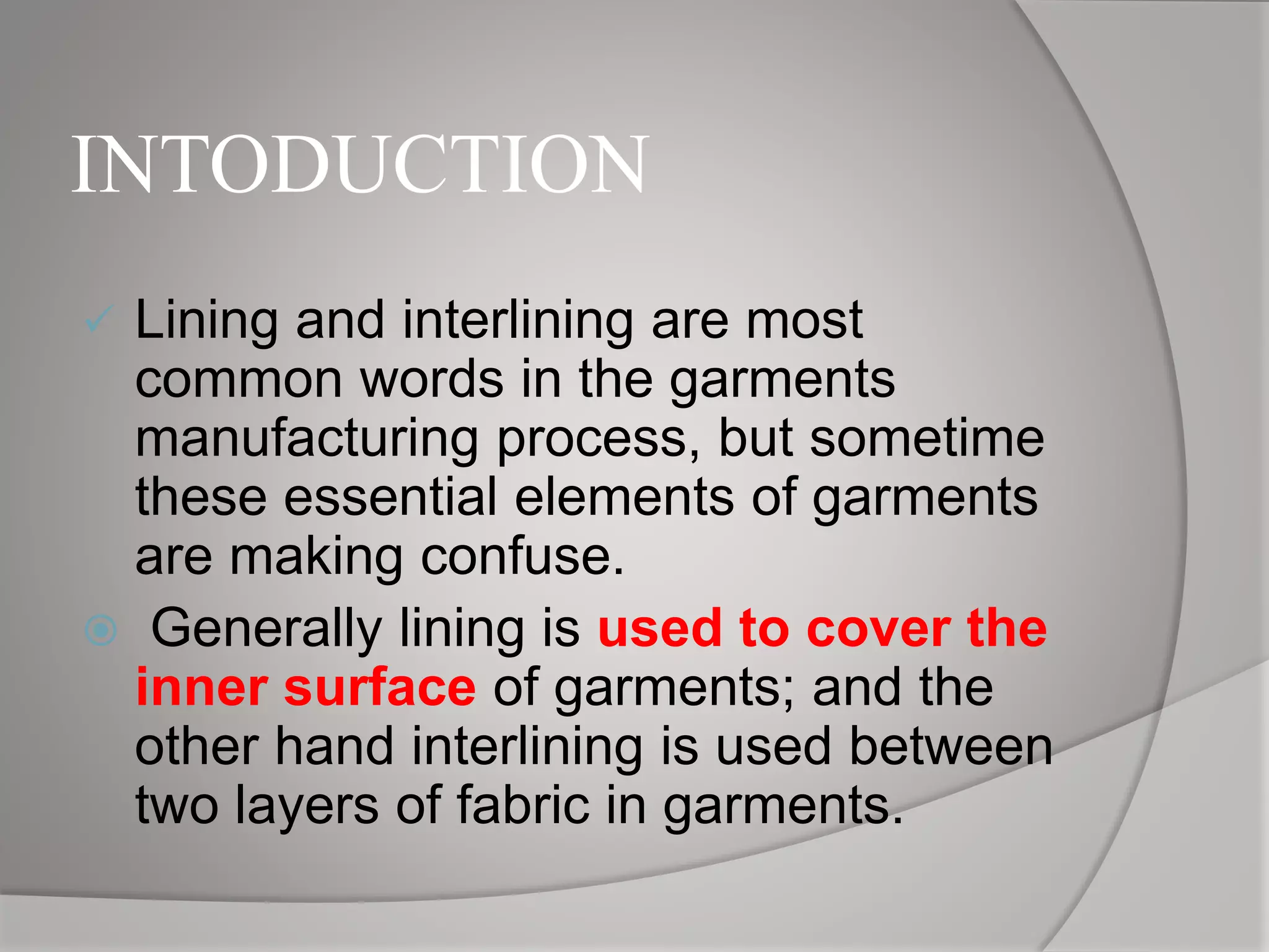 INTODUCTION
 Lining and interlining are most
common words in the garments
manufacturing process, but sometime
these essential elements of garments
are making confuse.
 Generally lining is used to cover the
inner surface of garments; and the
other hand interlining is used between
two layers of fabric in garments.
 
