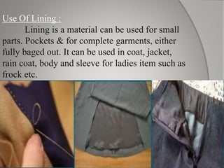Use Of Lining :
Lining is a material can be used for small
parts. Pockets & for complete garments, either
fully baged out. It can be used in coat, jacket,
rain coat, body and sleeve for ladies item such as
frock etc.
 