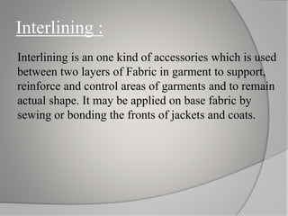 Interlining :
Interlining is an one kind of accessories which is used
between two layers of Fabric in garment to support,
reinforce and control areas of garments and to remain
actual shape. It may be applied on base fabric by
sewing or bonding the fronts of jackets and coats.
 