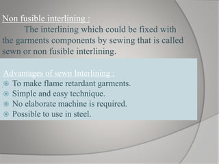 Advantages of sewn Interlining :
 To make flame retardant garments.
 Simple and easy technique.
 No elaborate machine is required.
 Possible to use in steel.
Non fusible interlining :
The interlining which could be fixed with
the garments components by sewing that is called
sewn or non fusible interlining.
.
 
