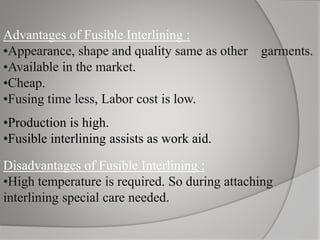 Advantages of Fusible Interlining :
•Appearance, shape and quality same as other garments.
•Available in the market.
•Cheap.
•Fusing time less, Labor cost is low.
•Production is high.
•Fusible interlining assists as work aid.
Disadvantages of Fusible Interlining :
•High temperature is required. So during attaching
interlining special care needed.
 