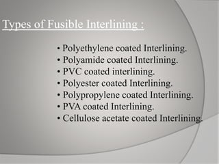 Types of Fusible Interlining :
• Polyethylene coated Interlining.
• Polyamide coated Interlining.
• PVC coated interlining.
• Polyester coated Interlining.
• Polypropylene coated Interlining.
• PVA coated Interlining.
• Cellulose acetate coated Interlining.
 