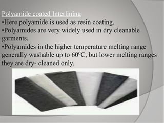 Polyamide coated Interlining
•Here polyamide is used as resin coating.
•Polyamides are very widely used in dry cleanable
garments.
•Polyamides in the higher temperature melting range
generally washable up to 600C, but lower melting ranges
they are dry- cleaned only.
 