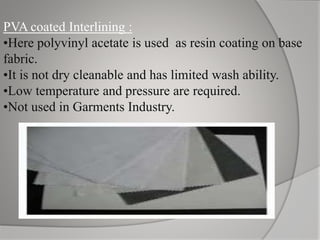 PVA coated Interlining :
•Here polyvinyl acetate is used as resin coating on base
fabric.
•It is not dry cleanable and has limited wash ability.
•Low temperature and pressure are required.
•Not used in Garments Industry.
 