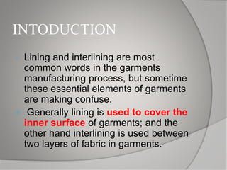 INTODUCTION
 Lining and interlining are most
common words in the garments
manufacturing process, but sometime
these essential elements of garments
are making confuse.
 Generally lining is used to cover the
inner surface of garments; and the
other hand interlining is used between
two layers of fabric in garments.
 
