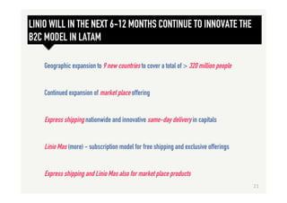 LINIO WILL IN THE NEXT 6-12 MONTHS CONTINUE TO INNOVATE THE
B2C MODEL IN LATAM
Geographic expansion to 9 new countries to cover a total of > 320 million people
Continued expansion of market place offering
Express shipping nationwide and innovative same-day delivery in capitals
Linio Mas (more) - subscription model for free shipping and exclusive offerings
Express shipping and Linio Mas also for market place products
21	
  
 