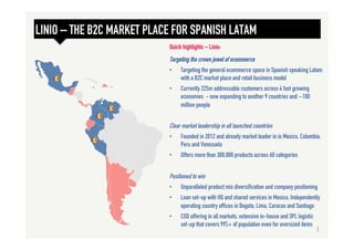LINIO – THE B2C MARKET PLACE FOR SPANISH LATAM
Targeting the crown jewel of ecommerce
•  Targeting the general ecommerce space in Spanish speaking Latam
with a B2C market place and retail business model
•  Currently 225m addressable customers across 4 fast growing
economies - now expanding to another 9 countries and ~100
million people
Clear market leadership in all launched countries
•  Founded in 2012 and already market leader in in Mexico, Colombia,
Peru and Venezuela
•  Offers more than 300,000 products across 60 categories
Positioned to win
•  Unparalleled product mix diversification and company positioning
•  Lean set-up with HQ and shared services in Mexico, Independently
operating country offices in Bogota, Lima, Caracas and Santiago
•  COD offering in all markets, extensive in-house and 3PL logistic
set-up that covers 99%+ of population even for oversized items
Quick highlights – Linio:
3	
  
 