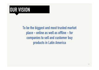 To be the biggest and most trusted market
place - online as well as offline - for
companies to sell and customer buy
products in Latin America
OUR VISION
4	
  
 