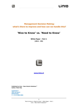 Management Decision Making:
 what’s there to improve and how can we handle this?


         'Nice to Know' vs. 'Need to Know'

                                  White Paper – Part 1
                                        (2011 - EN)




                                       www.linio.nl




                                             ©
Published by Linio – New Interim Solutions
Author: Peter Reij

Jupiterhof 7
3951 EA Maarn
Netherlands
T. + 31 6 4285 4983



                                                 1
                      White Paper ´Nice to Know vs. Need to Know’ – Part 1
                                  Linio – New Interim Solutions ©
 