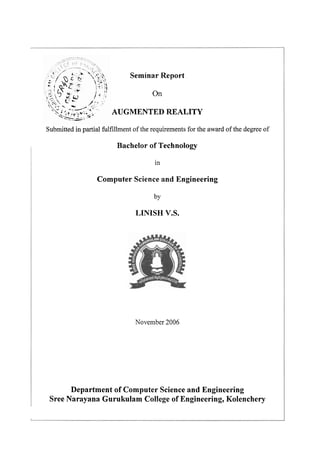Seminar Report
On
AUGMENTED REALITY
Submitted in partial fulfillment of the requirements for the award of the degree of

Bachelor of Technology
in

Computer Science and Engineering
by

LINISH V.S.

November 2006

Department of Computer Science and Engineering
Sree Narayana Gurukulam College of Engineering, Kolenchery

 
