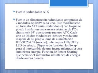 Fuente Redundante ATX Fuente de alimentación redundante compuesta de 2 módulos de 500W cada uno. Este modelo tiene un formato ATX (mini-redundante) con lo que se puede instalar en una carcasa estándar de PC o chasis rack 19" que soporte fuentes ATX. Cada uno de los dos módulos es idéntico y cada uno dispone de su propia toma de alimentación IEC-60320-C14 (macho), interruptor ON/OFF y LED de estado. Dispone de función Hot-Swap para el intercambio de una fuente mientras la otra suministra energía. Función de Power-Sharing que permite el suministro simultáneo de energía desde ambas fuentes 