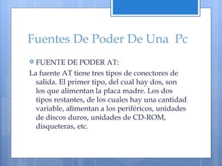 Fuentes De Poder De Una  Pc FUENTE DE PODER AT:  La fuente AT tiene tres tipos de conectores de salida. El primer tipo, del cual hay dos, son los que alimentan la placa madre. Los dos tipos restantes, de los cuales hay una cantidad variable, alimentan a los periféricos, unidades de discos duros, unidades de CD-ROM, disqueteras, etc. 
