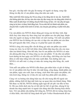 bao gói, vừa đẹp mắt vừa gây ấn tượng với người sử dụng, cung cấp
thông tin đầy đủ về sản phẩm cũng như nhà sản xuất.

Màu xanh biếc biểu tượng cho Nivea cũng có tác động tâm lý sâu sắc. Xanh biếc
chứ không phải đen, đỏ hay nâu như màu sắc đặc trưng cho các đảng phái chính trị.
Màu xanh rất phù hợp với những chuyển biến trong xã hội, với việc phụ nữ ngày
càng tự tin hơn và được bình đẳng hơn. Nivea nhờ thế trở thành một phần của
chuyển biến và phát triển kinh tế xã hội, của chuyện giải phóng và phát triển phụ
nữ.

Các sản phẩm của NIVEA được đóng gói trong các hũ thủy tinh, hộp
thiếc hay chai nhựa tùy theo từng loại sản phẩm sao cho phù hợp, thuận
tiện cho người sử dụng và thân thiện với môi trường. Với mỗi sản phẩm
của NIVEA bao bì không chỉ tạo nên vẻ đẹp cho sản phẩm mà còn đảm
bảo giữ nguyên đặc tính, công cụ và giúp bảo quản sản phẩm.

NIVEA cũng chú trọng đến vấn đè đóng gói một sản phẩm của mình
trong các chai, lọ có thể tích khác nhau nhằm đáp ứng nhu cầu của mua
sắm của khách hàng. Hơn thế nữa, bao bì san phẩm của NIVEA có màu
sắc phong phú ứng với từng công cụ của sản phẩm. Ví dụ như sản phẩm
kem dưỡng da ban ngày của NIVEA có nền trắng, chữ hồng còn loại ban
đêm có chữ màu trắng trên nền màu xanh đậm. Son dưỡng môi của
NIVEA với mỗi mùi vị cũng có màu sắc tương ứng như hồng, đỏ, xanh
đậm,…

Trên mỗi sản phẩm của NIVEA đều được gán nhãn hiệu và ghi rõ thông
tin về sản phẩm trên bao bì như: tên mặt hàng, công dụng, thành phần của
sản phẩm, ngày sản xuất, hạn sử dụng, cách thức bảo quản sản phẩm; chỉ
tiêu kích ứng, thông tin về địa chỉ sản xuất hay phân phối sản phẩm…

Cùng với xu hướng tiêu dùng hiện nay rất chú trọng đến bề ngoài sản
phẩm, những thiết kế đẹp mắt luôn tạo sự quan tâm của khách hàng. Nắm
bắt được xu thế đó, NIVEA không ngần ngại đổ chi phí vào đầu tư bao
bì. Dù sau chiến dịch này họ có thể mất lợi thế về giá bán, nhưng bì lại
doanh thu tăng mạnh hơn và người tiêu dùng nhớ đến thương hiệu nhiều
hơn. Với sản phẩm sữa dưỡng thể trắng da, NIVEA đã tin tưởng chọn họa
sĩ điêu khắc, nhà thiết kế lừng danh thế giới Volker Hundertmark để tọa
 