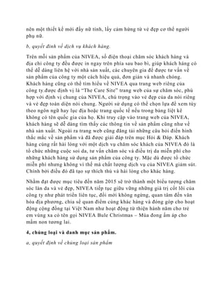 nên một thiết kế mới đầy nữ tính, lấy cảm hứng từ vẻ đẹp cơ thể người
phụ nữ.

b, quyết đinh về dịch vụ khách hàng.

Trên mỗi sản phẩm của NIVEA, số điện thoại chăm sóc khách hàng và
địa chỉ công ty đều được in ngay trên phía sau bao bì, giúp khách hàng có
thể dễ dàng liên hệ với nhà sản xuất, các chuyên gia để được tư vấn về
sản phẩm của công ty một cách hiệu quả, đơn giản và nhanh chóng.
Khách hàng cũng có thể tìm hiểu về NIVEA qua trang web riêng của
công ty.được định vị là “The Care Site” trang web của sự chăm sóc, phù
hợp với định vị chung của NIVEA, chú trọng vào vẻ đẹp của da nói riêng
và vẻ đẹp toàn diện nói chung. Người sử dụng có thể chọn lựa để xem tùy
theo ngôn ngữ hay lục địa hoặc trang quốc tế nếu trong bảng liệt kê
không có tên quốc gia của họ. Khi truy cập vào trang web của NIVEA,
khách hàng sẽ dễ dàng tìm thấy các thông tin về sản phẩm cũng như về
nhà sản xuất. Ngoài ra trang web cũng đăng tải những câu hỏi điển hình
thắc mắc về sản phẩm và đã được giải đáp trên mục Hỏi & Đáp. Khách
hàng cùng rất hài lòng với một dịch vụ chăm sóc khách của NIVEA đó là
tổ chức những cuộc soi da, tư vấn chăm sóc và điều trị da miễn phí cho
những khách hàng sử dụng sản phẩm của công ty. Mặc dù được tổ chức
miễn phí nhưng không vì thế mà chất lượng dịch vụ của NIVEA giảm sút.
Chính bởi điều đó đã tạo sự thích thú và hài lòng cho khác hàng.

Nhằm đạt được mục tiêu đến năm 2015 sẽ trở thành một biểu tượng chăm
sóc làn da và vẻ đẹp, NIVEA tiếp tục giữu vững những giá trị cốt lõi của
công ty như phát triển liên tục, đổi mới không ngừng, quan tâm đến văn
hóa địa phương, chia sể quan điểm cùng khác hàng và đóng góp cho hoạt
động cộng đồng tại Việt Nam như hoạt động từ thiện hành năm cho trẻ
em vùng xa có tên gọi NIVEA Bule Christmas – Mùa đong ấm áp cho
mầm non tương lai.

4, chủng loại và danh mục sản phẩm.

a, quyết định về chủng loại sản phẩm
 