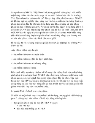 Sản phẩm của NIVEA Việt Nam khá phong phúvề chủng loại với nhiều
mặt hàng chăm sóc da và sắc đẹp. từ lúc mới thâm nhập vào thị trường
Việt Nam cho đến khi có một chỗ đứng vững chắc như hiện nay, NIVEA
đã không ngừng nghiên cứu, sáng tạo và cho ra mắt nhiều chủng loại sản
phẩm đáp ứng đầu đủ như cầu tiêu dung của khách hàng và góp phần
phân tán rủi ro trong công ty. Nếu như trước đây người tiêu dùng chỉ biết
đến NIVEA với các mặt hàng như chăm sóc da mặt và toàn thân, lăn khử
mùi NIVEA thì ngày nay sản phẩm của NIVEA đã được phát triển rộng
rãi với nhiều chủng loại sản phẩm như kem chống nắng, son dưỡng môi
và các sản phẩm chăm sóc dành cho nam giới.

Hiện nay đã có 5 chủng loại sản phẩm NIVEA có mặt tại thị trường Việt
Nam, đó là:

-sản phẩm chăm sóc da mặt

- sản phẩm chăm sóc da toàn thân

- sản phẩm chăm sóc làn da dưới cánh tay.

- sản phẩm chăm sóc da chống nắng

- sản phẩm chăm sóc môi

Bên cạnh việc mở rộng và duy trì bề rộng của chủng loại sản phẩm bằng
cách phát triển chủng loại, NIVEA cũng bổ xung thêm các mặt hàng mới
nhằm cung cấp cho khách hàng một chủng loại đầy dủ nhất. Các mặt
hàng mới mà NIVEA tung ra thị trường luôn có sự khác biệt về tính chất,
công dụng so với các mặt hàng sẵn có nên tránh được ảnh hưởng dẫn đến
giảm mức tiêu thụ của sản phẩm khác.

b, quyết định về danh mục sản phẩm.

NIVEA có một danh mục sản phẩm khá đa dạng, phong phú với bề rộng
gồm 5 chủng loại sản phẩm với 40 mặt hàng thành phần:

- Sản phẩm chăm sóc da mặt (NIVEA Visage)
    + sữa rửa mặt
    Sữa rửa mặt trắng da NIVEA
 