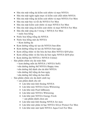 Sữa rửa mặt trắng da kiểm soát nhờn và mụn NIVEA
    Sữa rửa mặt ngăn ngừa mụn và kiểm soát chất nhờn NIVEA
    Sữa rửa mặt trắng da kiểm soát nhờn và mụn NIVEA For Men
    Sữa rửa mặt bảo vệ tối đa NIVEA For Men
    Sữa rửa mặt kiểm soát nhờn và mụn NIVEA For Men
    Sữa rửa mặt sáng da kiểm soát nhờn và mụn NIVEA For Men
    Sữa rữa mặt sáng da 5 trong 1 NIVEA For Men
    + nước hoa hồng
    Nước hoa hồng trắng da NIVEA
    Nước hoa hồng mát da NIVEA
    + Kem dưỡng da
    Kem dưỡng trắng tái tạo da NIVEA ban đêm
    Kem dưỡng trắng tái tạo da NIVEA ban ngày
    Kem chống nhăn và lão hóa da ban đêm NIVEA Q10 plus
    Kem chống nhăn và lão hóa da ban ngày NIVEA Q10 plus
    Kem dưỡng ẩm NIVEA ( NIVEA Crème)
- Sản phẩm chăm sóc da toàn thân
    + kem dưỡng mền da NIVEA ( NIVEA Soft)
    +sữa dưỡng dưỡng thể NIVEA Happy time
    +sữa dưỡng thể dành cho da khô NIVEA
    +sữa dưỡng thể trắng da ban ngày
    +sữa dưỡng thể trắng da ban đêm
- Sản phẩm chăm sóc da dưới cánh tay
    + sản phẩm dành cho nữ
          Lăn khử mùi khô thoáng NIVEA
          Lăn khử mùi NIVEA Extra Whitening
          Lăn khử mùi Pearl &Beauty
          Lăn khử mùi NIVEA Whitening
          Lăn khử mùi NIVEA Energy Fresh
          + sản phẩm dành chon am
          Lăn khử mùi khô thoáng NIVEA for men
          Lăn khử mùi phân tử bạc NIVEA Silver Protect For Men
          Lăn khử mùi mát lạnh NIVEA Aqua Cool For Men
 
