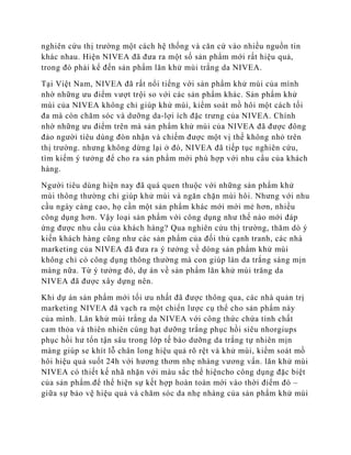 nghiên cứu thị trường một cách hệ thống và căn cứ vào nhiều nguồn tin
khác nhau. Hiện NIVEA đã đưa ra một số sản phẩm mới rất hiệu quả,
trong đó phải kể đến sản phẩm lăn khử mùi trắng da NIVEA.

Tại Việt Nam, NIVEA đã rất nổi tiếng với sản phẩm khử mùi của mình
nhờ những ưu điểm vượt trội so với các sản phẩm khác. Sản phẩm khử
mùi của NIVEA không chỉ giúp khử mùi, kiểm soát mồ hôi một cách tối
đa mà còn chăm sóc và dưỡng da-lợi ích đặc trưng của NIVEA. Chính
nhờ những ưu điểm trên mà sản phẩm khử mùi của NIVEA đã được đông
đảo người tiêu dùng đòn nhận và chiếm được một vị thế không nhỏ trên
thị trường. nhưng không dừng lại ở đó, NIVEA đã tiếp tục nghiên cứu,
tìm kiếm ý tưởng để cho ra sản phẩm mới phù hợp với nhu cầu của khách
hàng.

Người tiêu dùng hiện nay đã quá quen thuộc với những sản phẩm khử
mùi thông thường chỉ giúp khử mùi và ngăn chặn mùi hôi. Nhưng với nhu
cầu ngày càng cao, họ cần một sản phẩm khác mới mới mẻ hơn, nhiều
công dụng hơn. Vậy loại sản phẩm với công dụng như thế nào mới đáp
ứng được nhu cầu của khách hàng? Qua nghiên cứu thị trường, thăm dò ý
kiến khách hàng cũng như các sản phẩm của đối thủ cạnh tranh, các nhà
marketing của NIVEA đã đưa ra ý tưởng về dòng sản phẩm khử mùi
không chỉ có công dụng thông thường mà con giúp làn da trắng sáng mịn
màng nữa. Từ ý tưởng đó, dự án về sản phẩm lăn khử mùi trăng da
NIVEA đã được xây dựng nên.

Khi dự án sản phẩm mới tối ưu nhất đã được thông qua, các nhà quản trị
marketing NIVEA đã vạch ra một chiển lược cụ thể cho sản phẩm này
của mình. Lăn khử mùi trắng da NIVEA với công thức chứa tính chất
cam thỏa và thiên nhiên cùng hạt dưỡng trắng phục hồi siêu nhorgiups
phục hồi hư tổn tận sâu trong lớp tế bào dưỡng da trắng tự nhiên mịn
màng giúp se khít lỗ chân long hiệu quả rõ rệt và khử mùi, kiểm soát mồ
hôi hiệu quả suốt 24h với hương thơm nhẹ nhàng vương vấn. lăn khử mùi
NIVEA có thiết kế nhã nhặn với màu sắc thể hiệncho công dụng đặc biệt
của sản phẩm.để thể hiện sự kết hợp hoàn toàn mới vào thời điểm đó –
giữa sự bảo vệ hiệu quả và chăm sóc da nhẹ nhàng của sản phẩm khử mùi
 