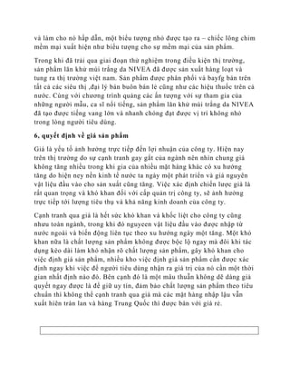 và làm cho nó hấp dẫn, một biểu tượng nhỏ được tạo ra – chiếc lông chim
mềm mại xuất hiện như biểu tượng cho sự mềm mại của sản phẩm.

Trong khi đã trải qua giai đoạn thử nghiệm trong điều kiện thị trường,
sản phẩm lăn khử mùi trắng da NIVEA đã được sản xuất hàng loạt và
tung ra thị trường việt nam. Sản phẩm được phân phối và bayfg bán trên
tất cả các siêu thị ,đại lý bán buôn bán lẻ cũng như các hiệu thuốc trên cả
nước. Cùng với chương trình quảng các ấn tượng với sự tham gia của
những người mẫu, ca sĩ nổi tiếng, sản phẩm lăn khử mùi trắng da NIVEA
đã tạo được tiếng vang lớn và nhanh chóng đạt được vị trí không nhỏ
trong lòng người tiêu dùng.

6, quyết định về giá sản phẩm

Giá là yếu tố ảnh hưởng trực tiếp đến lợi nhuận của công ty. Hiện nay
trên thị trường do sự cạnh tranh gay gắt của ngành nên nhìn chung giá
không tăng nhiều trong khi gia của nhiều mặt hàng khác có xu hướng
tăng do hiện ney nền kinh tế nước ta ngày một phát triển và giá nguyên
vật liệu đầu vào cho sản xuất cũng tăng. Việc xác định chiến lược giá là
rất quan trọng và khó khan đối với cấp quản trị công ty, sẽ ảnh hưởng
trực tiếp tới lượng tiêu thụ và khả năng kinh doanh của công ty.

Cạnh tranh qua giá là hết sức khó khan và khốc liệt cho công ty cũng
nhưu toàn ngành, trong khi đó nguyeen vật liệu đầu vào được nhập từ
nước ngoài và biến động liên tục theo xu hướng ngày một tăng. Một khó
khan nữa là chất lượng sản phẩm không được bộc lộ ngay mà đôi khi tác
dụng kéo dài làm khó nhận rõ chất lượng sản phẩm, gây khó khan cho
việc định giá sản phẩm, nhiều kho việc định giá sản phẩm cần được xác
định ngay khi việc để người tiêu dùng nhận ra giá trị của nó cần một thời
gian nhất định nào đó. Bên cạnh đó là một mâu thuẫn không dẽ dàng giả
quyết ngay được là để giữ uy tín, đảm bảo chất lượng sản phẩm theo tiêu
chuẩn thì không thể cạnh tranh qua giá mà các mặt hàng nhập lậu vẫn
xuất hiên tràn lan và hàng Trung Quốc thì được bán với giá rẻ.
 