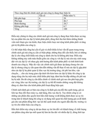Theo ông (bà) thì chính sách giá mà công ty đang thực hiện là:
                              Tần số                    Phần trăm %
   Rất phù hợp                6                         20
   Phù hợp                    14                        46,7
   Bình thường                8                         20,7
   Không phù hợp              2                         6,7
   Tổng                       30                        100


Điều này chứng tỏ rẳng các chính sách giá mà công ty đang thực hiện được sự ủng
hộ của phần lớn các đại lý kênh phân phối, đòng thời thu hút thêm những thành
viên mới tham gia vào kênh, thực hiện chiến lược mở rộng kênh phân phối và tăng
giá trị thị phần của công ty.

Có thể nhận thấy rằng hai yếu tố giá và chiết khấu là hai vấn đề quan trọng trong
chính sách giá mà công ty cần có biện pháp, những thay đổi cần thiết, bởi có những
đại lý cho rằng chiết khấu mà công ty dành cho họ là không phù hơp. Điều này
không những nảy sinh mâu thuẫn giữa các công ty với đại lý mà còn nảy sinh xung
đột với các đại lý với nhau gây ảnh hưởng đến kênh phân phối và tình hình kinh
doanh của công ty. Mặc dù việc các chính sách giá được áp dụng chung cho các
đại lý nhưng công ty cần quan tâm đến những vấn đề thực tế mà các đại lý gặp phải
như các đại lý họ phải quản lý khu vực thị trường rộng, chi phí lưu kho, vận
chuyển,… cho các trung gian cấp dưới tốn kém hơn các đại lý khác thì công ty áp
dụng riêng cho họ một mức chiết khấu phù hợp, đảm bảo bù đắp những chi phí mà
họ bị mất. Do đó công ty cần điều chỉnh về chính sách giá sao cho phù hợp giữa
các vùng, khu vực thị trường, các đại lý cụ thể để trnahs những xung đột không
đáng có, đảm bảo cho kênh phân phối hoạt động hiệu quả.

Chính sách định giá cơ bản của công ty là định giá của đối thủ cạnh trang, giá cả
liên tục thay đổi theo mùa vụ, mặt hàng, khu vực địa lý. Tuy nhiên công ty có
những sản phẩm độc quyền hơn hẳn chất lượng và đã khẳng định được sự uy tín
trong tâm lý khách hàng thì công ty sử đụng mối quan hệ chất lượng giá cả để định
giá cho sản phẩm đồng thời tạo lợi thế cạnh trnah cho người dẫn đầu thị trường và
uy tín cho nhãn hiệu của công ty.

Đến thời điểm này công ty dà tạo được uy tín lớn đối với khách hàng về chất lượng
sản phẩm cũng như tạo mối quan hệ làm ăn lâu dài với nhiều đại lý, đòng thới tạo
 