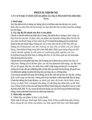 PHẦN II: NỘI DUNG
 I, Cơ sở lý luận về chính sách sản phẩm của công ty Beiersdorf cho nhãn hiệu
                                            Nivea
1, Khái niệm
Sản Sản phẩm là tất cả những cái, những yếu tố có thể thỏa mãn nhu cầu hay ước muốn
được đưa ra chào bán trên thị trường với mục đích thu hút sự chú ý mua sắm, sử dụng
hay tiêu dùng.
2, Các cấp độ cấu thành nên đơn vị sản phẩm
Cấp độ cơ bản thứ nhất là sản phẩm theo ý tưởng. Sản phẩm theo ý tưởngcó chức năng cơ
bản là trả lời câu hỏi :về thực chất, sản phẩm này thỏamãn những điểm lợi ích cốt
yếu nhất mà khách hàng sẽ theo đuổi là gì?Và chính đó là những giá trị mà nhà kinh
doanh sẽ bán cho khách hàng. Những lợi ích cơ bản tiềm ẩn đó có thể thay đổi tùy
những yếu tố hoàncảnh của môi trường và mục tiêu cá nhân của các khách
hàng, nhómkhách hàng trong bối cảnh nhất định. Điều quan trọng sống còn đối
vớicác doanh nghiệp là nhà quản trị marketing phải nghiên cứu tìm
hiểukhách hàng để phát hiện ra những đòi hỏi về các khía cạnh lợi ích khácnhau
tiềm ẩn trong nhu cầu của họ.
Cấp độ thứ hai là sản phẩm hiện thực. Đó là những yếu tố phản ảnh sự cómặt trên thực tế
hàng hóa. Những yếu tố đó bao gồm: các chỉ tiêu phảnánh chất lượng, các đặc tính,
bố cục bề ngoài, đặc thù, tên nhãn hiệu cụthể và đặc trưng của bao gói. Và cũng nhờ
những yếu tố này nhà sản xuấtkhẳng định sự hiện diện của mình trên thị trường, để người mua
tìm đếndoanh nghiệp, họ phân biệt hàng hóa của hãng này so với hãng khác.
Cuối cùng là sản phẩm bổ sung. Đó là những yếu tố như: tính tiện lợi choviệc lắp đặt, những
dịch vụ bổ sung sau khi bán, những điều kiện bảohành và điều kiện hình thức tín dụng.
Chính nhờ những yếu tố này đã tạora sự đánh giá mức độ hoàn chỉnh khác nhau,
trong sự nhận thức củangười tiêu dùng, về mặt hàng hay nhãn hiệu cụ thể. Khi
mua những lợiích cơ bản của một hàng hóa bất kỳ khách hàng nào cũng thích mua nó ở mức
độ hoàn chỉnh nhất. Vì vậy, từ góc độ nhà kinh doanh, các yếu tố bổ sung trở thành một trong
những vũ khí cạnh trạnh tranh của các nhãn hiệu hàng hóa.
3, Nhãn hiệu sản phẩm
    Nhãn hiệu sản phẩm và đơn vị cấu thành:
Nhãn hiệu là tên gọi, thuật ngữ, biểu tượng, hình vẽ hay sự phối hợp giữa chúng,
được dùng để xác nhận sản phẩm của một người bán hay một nhóm người
 
