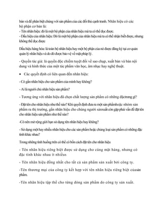 bán và để phân biệt chúng với sản phẩm của các đối thủ cạnh tranh. Nhãn hiệu có các
bộ phận cơ bản là:
- Tên nhãn hiệu: đó là một bộ phận của nhãn hiệu mà ta có thể đọc được.
- Dấu hiệu của nhãn hiệu: Đó là một bộ phận của nhãn hiệu mà ta có thể nhận biết được, nhưng
không thể đọc được

Dấu hiệu hàng hóa: là toàn bộ nhãn hiệu hay một bộ phận của nó được đăng ký tại cơ quản
quản lý nhãn hiệu và do đó được bảo vệ về mặt pháp lý.

- Quyền tác giả: là quyền độc chiếm tuyệt đối về sao chụp, xuất bản và bán nội
dung và hình thức của một tác phẩm văn học, âm nhạc hay nghệ thuật.

   Các quyết định có liên quan đến nhãn hiệu:

- Có gắn nhãn hiệu cho sản phẩm của mình hay không?

- Ai là người chủ nhãn hiệu sản phẩm?

- Tương ứng với nhãn hiệu đã chọn chất lượng sản phẩm có những đặctrưng gì?

- Đặt tên cho nhãn hiệu như thế nào? Khi quyết định đưa ra một sản phẩmhoặc nhóm sản
phẩm ra thị trường, gắn nhãn hiệu cho chúng người sảnxuất còn gặp phải vấn đề đặt tên
cho nhãn hiệu sản phẩm như thế nào?

-Có nên mở rộng giới hạn sử dụng tên nhãn hiệu hay không?

- Sử dụng một hay nhiều nhãn hiệu cho các sản phẩm hoặc chủng loại sản phẩm có những đặc
tính khác nhau?

Trong những tình huống trên có thể có bốn cách đặt tên cho nhãn hiệu

- Tên nhãn hiệu riêng biệt được sử dụng cho cùng mặt hàng, nhưng có
đặc tính khác nhau ít nhiềus

- Tên nhãn hiệu đồng nhất cho tất cả sản phẩm sản xuất bởi công ty.

-Tên thương mại của công ty kết hợp với tên nhãn hiệu riêng biệt củasản
phẩm.

-Tên nhãn hiệu tập thể cho từng dòng sản phẩm do công ty sản xuất.
 