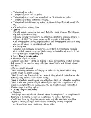 Thông tin về sản phẩm
    Thông tin về phẩm chất sản phẩm.
    Thông tin về ngày, người, nơi sản xuất và các đặc tính của sản phẩm.
    Thông tin về kỹ thuật an toàn khi sử dụng.
    Thông tin về nhãn hiệu thương mại và các hình thức hấp dẫn để kích thích tiêu
    thụ.
    Các thông tin do luật quy định.
5, Dịch vụ
    Các nhà quản trị marketing phải quyết định bốn vấn đề liên quan đến việc cung
    cấp dịch vụ cho khách hàng:
- Nội dung hay các yếu tố dịch vụ mà khách hàng đỏi hỏi và khả năng công ty có
    thể cung cấp là j? Tầm quan trọng tương đối từng yếu tố dịch vụ đó.
- Chất lượng dịch vụ và công ty phải đảm bảo chất lượng dịch vụ cho khách hàng
    đến mức độ nào so với các đối thủ cạnh tranh.
- Chi phí dịch vụ.
- Lựa chọn hình thức cung cấp dịch vụ: công ty tự tổ chức lực lượng cung cấp
    dịch vụ, dịch vụ được cung cấp bởi các trung gian buôn bán, dịch vụ do tổ chức
    độc lập bên ngoài công ty cung cấp.
6, Quyết định về giá sản phẩm
a, Khái niệm về giá sản phẩm
Giá là sản lượng đơn vị tiền tệ cần thiết để có được một loại hàng hóa hay một loại
dịch vụ nào đó với một chất lượng nhất định, vào thời điểm nhất định và một nơi
nhất định.
b,Vai trò của việc định giá
Giá cả ảnh hưởng to lớn đến khối lượng sản phẩm tiêu thụ, doanh số bán hàng
hoặc lợi nhuận của doanh nghiệp.
Giá cả là cơ sở giúp doanh nghiệp lựa chọn mặt hàng, xác định chủng loại, cơ cấu
mặt hàng trong trình độ thâm nhập thị trường.
Giá cả là tiêu chuẩn quan trọng để giúp khách hàng đánh giá và lựa chọn sản phẩm.
Giá cả là biểu hiện quan hệ về lợi ích kinh tế giữa người bán và người mua, về vị
trí của doanh nghiệp trên thị trường, cũng như tác động hướng dẫn và kích thích
tiêu dùng trong hoạt động kinh tế.
7, Chu kỳ sống của sản phẩm
a, Khái niệm
Là thuật ngữ mô tả sự biến đổi về doanh số tiêu thụ sản phẩm từ khi sản phẩm mới
được tung ra thị trường cho đên khi sản phẩm đó rút lui khỏi thị trường.
-Chu kì sống được lập riêng cho từng sản phẩm hoặc cho một nhóm sản phẩm.
- Người ta sử dụng đồ thị để minh họa cho chu kì sống của một sản phẩm.
    b, Các giai đoạn trong chu kì sống của sản phẩm.
 