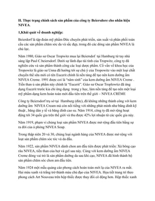 II. Thực trạng chính sách sản phẩm của công ty Beiersdore cho nhãn hiệu
NIVEA.

1,Khái quát về doanh nghiệp:

Beierdorf là tập đoàn mỹ phẩm Đức chuyên phát triển, sản xuất và phân phối toàn
cầu các sản phẩm chăm sóc da và sắc đẹp, trong đó các dòng sản phẩm NIVEA là
chủ lực.

Năm 1980, Giáo sư Oscar Tropwitz mua lại Beiersdof tại Hamburg từ tay nhà
sáng lập Paul C.beiersdorf. Dưới sự lãnh đạo tài tình của Tropwitz, công ty đã
nghiên cứu và sản phẩm thành công các loại dược phẩm. Cố vấn về khoa học của
Tropowitz là giáo sư Unna đã hướng tới sự chú ý của Tropowitz vào một loại chất
chuyển thể sữa mới có tên Eucerit chính là nền tảng để tạo nên kem dưỡng ẩm
NIVEA Creme. 1991 được coi là “năm sinh” của kem dưỡng ẩm NIVEA Creme .
Tiền than ủ sản phẩm này chính là “Eucerit”. Giáo sư Oscar Troplowtiz đã ứng
dụng Eucerit trước kia chỉ ứng dụng trong y học, làm nền tảng để tạo nên một loại
mỹ phẩm dạng kem hoàn toàn mới đầu tiên trên thế giới – NIVEA CRÈME

Công ty Beiersdorf trụ sở tại Hamburg (đức), đã không những thành công với kem
dưỡng ẩm NIVEA Cream mà còn nổi tiếng với những phát minh như băng dính kỹ
thuật , băng dán y tế và băng dính cao su. Năm 1914, công ty đã mở rộng hoạt
động tới 34 quốc gia trên thế giới và thu được 42% lợi nhuận từ các quốc gia này.

Năm 1919, phạm vi chủng loại sản phẩm NIVEA được mở rộng đầu tiên bằng sự
ra đời của à phòng NIVEA Soap.

Trong thập niên 20 và 30, chủng loại ngành hàng của NIVEA được mở rộng với
loạt sản phẩm chăm sóc tóc và da đầu.

Năm 1922, sản phẩm NIVEA dành chon am đầu tiên được phát triển: Xà bông cạo
râu NIVEA, tiền than của bọt và gel sau này. Cùng với kem dưỡng ẩm NIVEA
Creme đóng vai trò là sản phẩm dưỡng da sau khi cạo, NIVEA đã hình thành bộ
sản phẩm chăm sóc chon am đầu tiên.

Năm 1924 một mẫu quảng cáo phong cách hoàn toàn mới lạ của NIVEA ra mắt.
Hai màu xanh và trắng trở thành màu chủ đạo của NIVEA. Họa tiết trang trí theo
phong cách Art Nouveau trên hộp thiếc được thay đổi cô động hơn. Hộp thiếc xanh
 