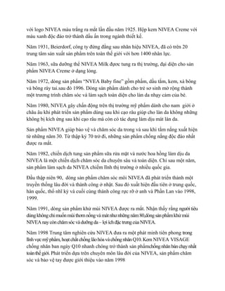 với logo NIVEA màu trắng ra mắt lần đầu năm 1925. Hộp kem NIVEA Creme với
màu xanh độc đáo trở thành dấu ấn trong ngành thiết kế.

Năm 1931, Beierdorf, công ty đứng đằng sau nhãn hiệu NIVEA, đã có trên 20
trung tâm sản xuất sản phẩm trên toàn thế giới với hơn 1400 nhân lực.

Năm 1963, sữa dưỡng thể NIVEA Milk đựơc tung ra thị trường, đại diện cho sản
phẩm NIVEA Creme ở dạng lỏng.

Năm 1972, dòng sản phẩm “NVEA Baby fine” gồm phấm, dầu tắm, kem, xà bông
và bông ráy tai.sau đó 1996. Dòng sản phẩm dành cho trẻ sơ sinh mở rộng thành
một trương trình chăm sóc và làm sạch toàn diện cho làn da nhạy cảm của bé.

Năm 1980, NIVEA gây chấn động trên thị trường mỹ phẩm dành cho nam giới ở
châu âu khi phát triển sản phẩm dùng sau khi cạo râu giúp cho làn da không những
không bị kích ứng sau khi cạo râu mà còn có tác dụng làm dịu mát làn da.

Sản phẩm NIVEA giúp bảo vệ và chăm sóc da trong và sau khi tắm nắng xuất hiện
từ những năm 30. Từ thập kỷ 70 trở đi, những sản phẩm chống nắng độc đáo nhất
được ra mắt.

Năm 1982, chiến dịch tung sản phẩm sữa rửa mặt và nước hoa hồng làm dịu da
NIVEA là một chiến dịch chăm sóc da chuyên sâu và toàn diện. Chỉ sau một năm,
sản phẩm làm sạch da NIVEA chiếm lĩnh thị trường ở nhiều quốc gia.

Đầu thập niên 90, dòng sản phẩm chăm sóc môi NIVEA đã phát triển thành một
truyền thống lâu đời và thành công ở nhật. Sau đó xuất hiện đầu tiên ở trung quốc,
hàn quốc, thổ nhĩ kỳ và cuối cùng thành công rực rỡ ở anh và Phần Lan vào 1998,
1999.

Năm 1991, dòng sản phẩm khử mùi NIVEA được ra mắt. Nhận thấy rằng người tiêu
dùng không chỉ muốn mùi thơm nồng và mát như những năm 80,dòng sản phẩm khử mùi
NIVEA nay còn chăm sóc và dưỡng da – lợi ích đặc trưng của NIVEA.

Năm 1998 Trung tâm nghiên cứu NIVEA đưa ra một phát minh tiên phong trong
lĩnh vực mỹ phẩm, hoạt chất chống lão hóa và chống nhăn Q10. Kem NIVEA VISAGE
chống nhăn ban ngày Q10 nhanh chóng trở thành sản phẩmchống nhăn bán chạy nhất
toàn thế giới. Phát triển dựa trên chuyên môn lâu đời của NIVEA, sản phẩm chăm
sóc và bảo vệ tay được giới thiệu vào năm 1998
 