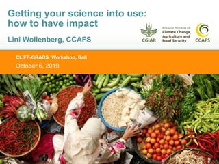 CLIFF-GRADS Workshop, Bali
October 6, 2019
Getting your science into use:
how to have impact
Lini Wollenberg, CCAFS
 