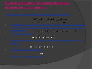 Коментоване розв’язування рівняння, 
відповідно до алгоритму. 
Застосуємо даний алгоритм до розв’язування рівнянь. 
3õ+1-õ+ =õ- 
8 
 Позбудемось знаменників, обидві частини рівняння помножимо 
на 10, 10 – найменший спільний знаменник дробів, що входять 
до рівняння. 
 Розкриємо дужки: 
6х + 2 - 5х - 10 = х - 8. 
 Перенесемо члени зі змінним в ліву частину рівняння, а інші у 
праву: 
6х – 5х –х = - 8 – 2 + 10. 
 Зведемо подібні доданки: 
0=0. 
 Відповідь: х- будь-яке число. 
10. 
2 
2 
5 
2(3õ+1) -5(õ+2) =õ-8. 
 