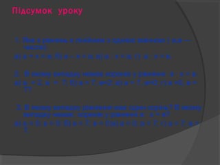 Підсумок уроку 
1. Яке з рівнянь є лінійним з однією змінною ( а,в — 
числа): 
а) а + х = в; б) а – х = в; в) а : х = в; г) а · х = в. 
2. В якому випадку немає коренів у рівнянні а · х = в: 
а) а = 2, в = 7; б) а = 7, в=2; в) а = 7, в=0; г) в =0, в = 
7? 
3. В якому випадку рівняння має один корінь? В якому 
випадку немає коренів у рівнянні а · х = в? 
а) а = 0; в = 0; б) а = 7; в = 0;в) а = 0; в = 7; г) а = 7; в = 
7. 
 