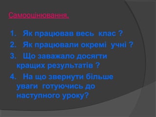 Самооцінювання. 
1. Як працював весь клас ? 
2. Як працювали окремі учні ? 
3. Що заважало досягти 
кращих результатів ? 
4. На що звернути більше 
уваги готуючись до 
наступного уроку? 
