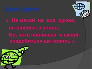 Девіз уроку 
« Не махай на все рукою, 
не лінуйся, а учись, 
Бо, чого навчишся в школі, 
знадобиться ще колись !» 
 