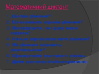 Математичний диктант 
1 . Що таке рівняння? 
2. Що називають коренем рівняння? 
3. Як перевірити , чи є дане число 
коренем? 
4. Скільки коренів може мати рівняння? 
5. Які рівняння називають 
рівносильними? 
6. Сформулюйте властивості рівнянь. 
7. Дайте означення лінійного рівняння. 
 