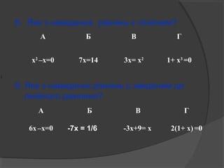 8. Яке з наведених рівнянь є лінійним? 
А Б В Г 
х2 –х=0 7х=14 3х= х2 1+ х3 =0 
9. Яке з наведених рівнянь є зведеним до 
лінійного рівняння? 
1 
6 
А Б В Г 
6х –х=0 -7х = 1/6 -3х+9= х 2(1+ х) =0 
 