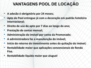 VANTAGENS POOL DE LOCAÇÃO

• A adesão é obrigatória por 24 meses;
• Apto do Pool entregue já com a decoração em padrão hoteleiro
    internacional;
•   Direito de uso do apto por 7 dias ao longo do ano;
•   Prestação de contas mensal;
•   Administração do imóvel por conta da Promenade;
•   A administradora faz a manutenção do imóvel;
•   Início do retorno do investimento antes da quitação do imóvel;
•   Rentabilidade maior que aplicações convencionais de Renda
    Fixa.
•   Rentabilidade líquida maior que aluguel
 