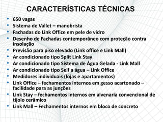 CARACTERÍSTICAS TÉCNICAS
•   650 vagas
•   Sistema de Vallet – manobrista
•   Fachadas do Link Office em pele de vidro
•   Desenho de Fachadas contemporâneo com proteção contra
    insolação
•   Previsão para piso elevado (Link office e Link Mall)
•   Ar condicionado tipo Split Link Stay
•   Ar condicionado tipo Sistema de Água Gelada - Link Mall
•   Ar condicionado tipo Self a água – Link Office
•   Medidores individuais (lojas e apartamentos)
•   Link Office – fechamentos internos em gesso acartonado –
    facilidade para as junções
•   Link Stay – fechamentos internos em alvenaria convencional de
    tijolo cerâmico
•   Link Mall – Fechamentos internos em bloco de concreto
 