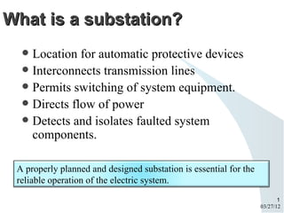 What is a substation?
   Location for automatic protective devices
   Interconnects transmission lines
   Permits switching of system equipment.
   Directs flow of power
   Detects and isolates faulted system
    components.

 A properly planned and designed substation is essential for the
 reliable operation of the electric system.
                                                                          1
                                                                   03/27/12
 