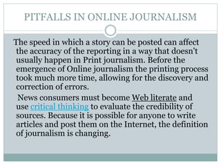 PITFALLS IN ONLINE JOURNALISM
The speed in which a story can be posted can affect
the accuracy of the reporting in a way that doesn't
usually happen in Print journalism. Before the
emergence of Online journalism the printing process
took much more time, allowing for the discovery and
correction of errors.
News consumers must become Web literate and
use critical thinking to evaluate the credibility of
sources. Because it is possible for anyone to write
articles and post them on the Internet, the definition
of journalism is changing.
 