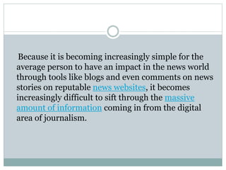 Because it is becoming increasingly simple for the
average person to have an impact in the news world
through tools like blogs and even comments on news
stories on reputable news websites, it becomes
increasingly difficult to sift through the massive
amount of information coming in from the digital
area of journalism.
 